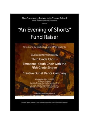 The Community Partnership Charter School
                    Parents Teachers Community Cooperative

                                      presents




“An Evening of Shorts”
     Fund Raiser
   Film shorts by local artists and CPCS students


                  Guest performances by
       Third Grade Chorus
   Emmanuel Youth Choir With the
       Fifth Grade Singers
   Creative Outlet Dance Company
                       Wednesday, May 23, 2007
                            6:30pm – 9:00pm
                Kumble Theater for the Performing Arts
                 at Long Island University (718) 488-1624
                Dekalb and Flatbush Avenues, Brooklyn


                       Tickets $45. To purchase tickets call
              CPCS (718) 399-3824 or Ms. Lawrence (917) 620-6508



 Proceeds help to establish a music training program and after-school tutoring program
 