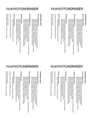 SPONSOrShIP lEvElS                                                                                                     SPONSOrShIP lEvElS
                       Investor: $4,000 and above                                                                                             Investor: $4,000 and above
FILM FEST FuNdrAISEr




                                                                                                                       FILM FEST FuNdrAISEr



                                   Sponsor is recognized as an ﾕInvestorﾕ on all promotional materials                                                    Sponsor is recognized as an ﾕInvestorﾕ on all promotional materials
                                   Sponsor is featured in press items, including all press releases                                                       Sponsor is featured in press items, including all press releases
                                   Sponsor receives prominent signage with logo at event                                                                  Sponsor receives prominent signage with logo at event
                                   Sponsor receives signage on gift bags which will be distributed to attendees                                           Sponsor receives signage on gift bags which will be distributed to attendees
                                   Sponsor receives full-page ad in Film Festival 2007 Journal                                                            Sponsor receives full-page ad in Film Festival 2007 Journal
                       Platinum: $2,000 and above                                                                                             Platinum: $2,000 and above
                                   Sponsor is recognized as a Platinum-level ﾕChampionﾕ on all promotional materials                                      Sponsor is recognized as a Platinum-level ﾕChampionﾕ on all promotional materials
                                   Sponsor is featured in press items when appropriate                                                                    Sponsor is featured in press items when appropriate
                                   Sponsor receives signage with logo at event                                                                            Sponsor receives signage with logo at event
                                   Sponsor receives half page ad in Film Festival 2007 Journal                                                            Sponsor receives half page ad in Film Festival 2007 Journal
                                   Sponsor is recognized in thank-you flyer distributed in gift bags                                                      Sponsor is recognized in thank-you flyer distributed in gift bags
                       Gold: $500 and above                                                                                                   Gold: $500 and above
                                   Sponsor is recognized as a Gold-level ﾕAdvocateﾕ on all promotional materials                                          Sponsor is recognized as a Gold-level ﾕAdvocateﾕ on all promotional materials
                                   Sponsor is featured in press items when appropriate                                                                    Sponsor is featured in press items when appropriate
                                   Sponsor receives signage with logo at event                                                                            Sponsor receives signage with logo at event
                                   Sponsor receives quarter page ad in Film Festival Journal                                                              Sponsor receives quarter page ad in Film Festival Journal
                       Supporter: $100 and above                                                                                              Supporter: $100 and above
                                   Sponsor is recognized in Film Festival 2007 Journal                                                                    Sponsor is recognized in Film Festival 2007 Journal
                       Call Sandy Lawrence at (917) 620-6508 for ad placement                                                                 Call Sandy Lawrence at (917) 620-6508 for ad placement
                       Thank you for your support.                                                                                            Thank you for your support.
                       Weﾕre keeping the earth green. Printed on recycled paper.                                                              Weﾕre keeping the earth green. Printed on recycled paper.
                       SPONSOrShIP lEvElS                                                                                                     SPONSOrShIP lEvElS
                       Investor: $4,000 and above                                                                                             Investor: $4,000 and above
FILM FEST FuNdrAISEr




                                                                                                                       FILM FEST FuNdrAISEr
                                   Sponsor is recognized as an ﾕInvestorﾕ on all promotional materials                                                    Sponsor is recognized as an ﾕInvestorﾕ on all promotional materials
                                   Sponsor is featured in press items, including all press releases                                                       Sponsor is featured in press items, including all press releases
                                   Sponsor receives prominent signage with logo at event                                                                  Sponsor receives prominent signage with logo at event
                                   Sponsor receives signage on gift bags which will be distributed to attendees                                           Sponsor receives signage on gift bags which will be distributed to attendees
                                   Sponsor receives full-page ad in Film Festival 2007 Journal                                                            Sponsor receives full-page ad in Film Festival 2007 Journal
                       Platinum: $2,000 and above                                                                                             Platinum: $2,000 and above
                                   Sponsor is recognized as a Platinum-level ﾕChampionﾕ on all promotional materials                                      Sponsor is recognized as a Platinum-level ﾕChampionﾕ on all promotional materials
                                   Sponsor is featured in press items when appropriate                                                                    Sponsor is featured in press items when appropriate
                                   Sponsor receives signage with logo at event                                                                            Sponsor receives signage with logo at event
                                   Sponsor receives half page ad in Film Festival 2007 Journal                                                            Sponsor receives half page ad in Film Festival 2007 Journal
                                   Sponsor is recognized in thank-you flyer distributed in gift bags                                                      Sponsor is recognized in thank-you flyer distributed in gift bags
                       Gold: $500 and above                                                                                                   Gold: $500 and above
                                   Sponsor is recognized as a Gold-level ﾕAdvocateﾕ on all promotional materials                                          Sponsor is recognized as a Gold-level ﾕAdvocateﾕ on all promotional materials
                                   Sponsor is featured in press items when appropriate                                                                    Sponsor is featured in press items when appropriate
                                   Sponsor receives signage with logo at event                                                                            Sponsor receives signage with logo at event
                                   Sponsor receives quarter page ad in Film Festival Journal                                                              Sponsor receives quarter page ad in Film Festival Journal
                       Supporter: $100 and above                                                                                              Supporter: $100 and above
                                   Sponsor is recognized in Film Festival 2007 Journal                                                                    Sponsor is recognized in Film Festival 2007 Journal
                       Call Sandy Lawrence at (917) 620-6508 for ad placement                                                                 Call Sandy Lawrence at (917) 620-6508 for ad placement
                       Thank you for your support.                                                                                            Thank you for your support.
                       Weﾕre keeping the earth green. Printed on recycled paper.                                                              Weﾕre keeping the earth green. Printed on recycled paper.
 