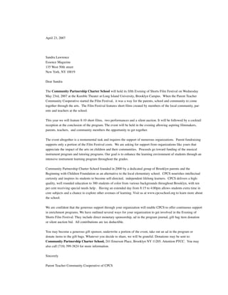 April 23, 2007




Sandra Lawrence
Essence Magazine
135 West 50th street
New York, NY 10019

Dear Sandra

The Community Partnership Charter School will hold its fifth Evening of Shorts Film Festival on Wednesday
May 23rd, 2007 at the Kumble Theater at Long Island University, Brooklyn Campus. When the Parent Teacher
Community Cooperative started the Film Festival, it was a way for the parents, school and community to come
together through the arts. The Film Festival features short films created by members of the local community, par-
ents and teachers at the school.

This year we will feature 8-10 short films, two performances and a silent auction. It will be followed by a cocktail
reception at the conclusion of the program. The event will be held in the evening allowing aspiring filmmakers,
parents, teachers, and community members the opportunity to get together.

The event altogether is a monumental task and requires the support of numerous organizations. Parent fundraising
supports only a portion of the Film Festival costs. We are asking for support from organizations like yours that
appreciate the impact of the arts on children and their communities. Proceeds go toward funding of the musical
instrument program and tutoring programs. Our goal is to enhance the learning environment of students through an
intensive instrument learning program throughout the grades.

Community Partnership Charter School founded in 2000 by a dedicated group of Brooklyn parents and the
Beginning with Children Foundation as an alternative to the local elementary school. CPCS nourishes intellectual
curiosity and inspires its students to become self-directed, independent lifelong learners. CPCS delivers a high-
quality, well rounded education to 300 students of color from various backgrounds throughout Brooklyn, with ten
per cent receiving special needs help . Having an extended day from 8:15 to 4:00pm allows students extra time in
core subjects and a chance to explore other avenues of learning. Visit us at www.cpcsschool.org to learn more about
the school.

We are confident that the generous support through your organization will enable CPCS to offer continuous support
in enrichment programs. We have outlined several ways for your organization to get involved in the Evening of
Shorts Film Festival. They include direct monetary sponsorship, ad in the program journal, gift bag item donation
or silent auction bid. All contributions are tax deductible.

You may become a generous gift sponsor, underwrite a portion of the event, take out an ad in the program or
donate items to the gift bags. Whatever you decide to share, we will be grateful. Donations may be sent to:
Community Partnership Charter School, 241 Emerson Place, Brooklyn NY 11205. Attention PTCC. You may
also call (718) 399-3824 for more information.

Sincerely

Parent Teacher Community Cooperative of CPCS
 