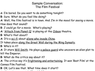 Sample Conversation:
The Film Festival
A: I’m bored. Do you want to do something tonight?
B: Sure. What do you feel like doing?
A: Well, the film festival is in town. And I’m in the mood for seeing a movie.
How does that sound?
B: I could go for a movie. What’s playing?
A: ‘Attack from Planet Q’ is playing at the Odeon theatre.
B: What’s that about?
A: It’s a sci-fi about aliens who invade China.
It takes place along the Great Wall during the Ming Dynasty.
B: Who’s in it?
A: It stars Will Smith. He plays a palace guard who uncovers an alien plot to
kill the Emperor.
B: What do the critics say about it?
A: The critics say it’s frightening and entertaining. It won ‘Best Film’ at the
Cannes Film Festival.
B: OK. Let’s see that. What time does it start?
 