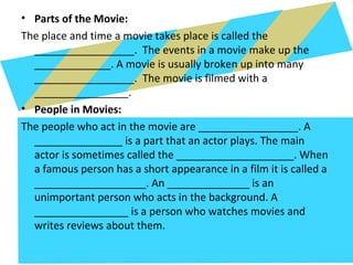 • Parts of the Movie:
The place and time a movie takes place is called the
_________________. The events in a movie make up the
_____________. A movie is usually broken up into many
_________________. The movie is filmed with a
________________.
• People in Movies:
The people who act in the movie are _________________. A
_______________ is a part that an actor plays. The main
actor is sometimes called the ____________________. When
a famous person has a short appearance in a film it is called a
___________________. An ______________ is an
unimportant person who acts in the background. A
________________ is a person who watches movies and
writes reviews about them.
 