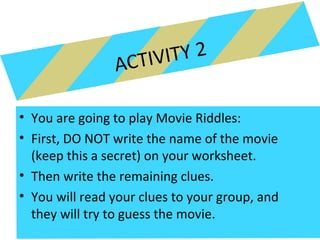 ACTIVITY 2
• You are going to play Movie Riddles:
• First, DO NOT write the name of the movie
(keep this a secret) on your worksheet.
• Then write the remaining clues.
• You will read your clues to your group, and
they will try to guess the movie.
 