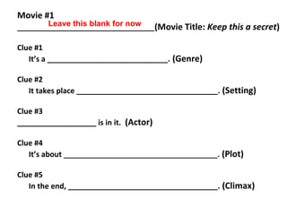 Movie #1
_________________________________(Movie Title: Keep this a secret)
Clue #1
It’s a _____________________________. (Genre)
Clue #2
It takes place __________________________________. (Setting)
Clue #3
___________________ is in it. (Actor)
Clue #4
It’s about _____________________________________. (Plot)
Clue #5
In the end, ____________________________________. (Climax)
Leave this blank for now
 