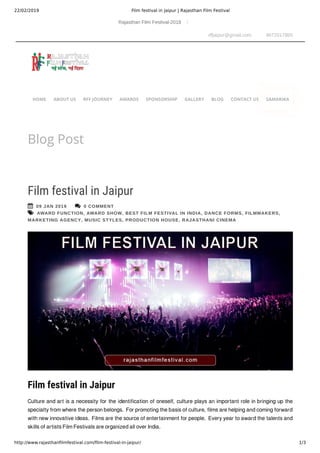 22/02/2019 Film festival in Jaipur | Rajasthan Film Festival
http://www.rajasthanﬁlmfestival.com/ﬁlm-festival-in-jaipur/ 1/3
Rajasthan Film Festival-2018
rffjaipur@gmail.com 9672017865
Blog Post
 09 JAN 2019  0 COMMENT
 AWARD FUNCTION, AWARD SHOW, BEST FILM FESTIVAL IN INDIA, DANCE FORMS, FILMMAKERS,
MARKETING AGENCY, MUSIC STYLES, PRODUCTION HOUSE, RAJASTHANI CINEMA
Film festival in Jaipur
Film festival in Jaipur 
Culture and art is a necessity for the identification of oneself, culture plays an important role in bringing up the
specialty from where the person belongs. For promoting the basis of culture, films are helping and coming forward
with new innovative ideas. Films are the source of entertainment for people. Every year to award the talents and
skills of artists Film Festivals are organized all over India.
HOME ABOUT US RFF JOURNEY AWARDS SPONSORSHIP GALLERY BLOG CONTACT US SAMARIKA
 