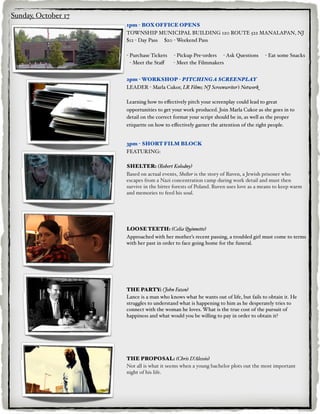Sunday, October 17
                     1pm - BOX OFFICE OPENS
                     TOWNSHIP MUNICIPAL BUILDING 120 ROUTE 522 MANALAPAN, NJ
                     $12 - Day Pass $20 - Weekend Pass

                     - Purchase Tickets   - Pickup Pre-orders - Ask Questions       - Eat some Snacks
                       - Meet the Staﬀ    - Meet the Filmmakers


                     2pm - WORKSHOP - PITCHING A SCREENPLAY
                     LEADER - Marla Cukor, LR Films; NJ Screenwriter’s Network

                     Learning how to eﬀectively pitch your screenplay could lead to great
                     opportunities to get your work produced. Join Marla Cukor as she goes in to
                     detail on the correct format your script should be in, as well as the proper
                     etiquette on how to eﬀectively garner the attention of the right people.


                     3pm - SHORT FILM BLOCK
                     FEATURING:

                     SHELTER: (Robert Kolodny)
                     Based on actual events, Shelter is the story of Ruven, a Jewish prisoner who
                     escapes from a Nazi concentration camp during work detail and must then
                     survive in the bitter forests of Poland. Ruven uses love as a means to keep warm
                     and memories to feed his soul.




                     LOOSE TEETH: (Celia Quinnette)
                     Approached with her mother’s recent passing, a troubled girl must come to terms
                     with her past in order to face going home for the funeral.




                     THE PARTY: (John Fazen)
                     Lance is a man who knows what he wants out of life, but fails to obtain it. He
                     struggles to understand what is happening to him as he desperately tries to
                     connect with the woman he loves. What is the true cost of the pursuit of
                     happiness and what would you be willing to pay in order to obtain it?




                     THE PROPOSAL: (Chris D’Alessio)
                     Not all is what it seems when a young bachelor plots out the most important
                     night of his life.
 