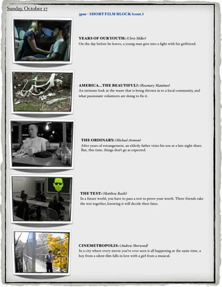 Sunday, October 17
                     3pm - SHORT FILM BLOCK (cont.)




                     YEARS OF OUR YOUTH: (Chris Mi#er)
                     On the day before he leaves, a young man gets into a ﬁght with his girlfriend.




                     AMERICA...THE BEAUTIFUL?: (Rosemary Mantineo)
                     An intimate look at the waste that is being thrown in to a local community, and
                     what passionate volunteers are doing to ﬁx it.




                      THE ORDINARY: (Michael Aronson)
                      After years of estrangement, an elderly father visits his son at a late night diner.
                      But, this time, things don’t go as expected.




                     THE TEST: (Matthew Basile)
                     In a future world, you have to pass a test to prove your worth. Three friends take
                     the test together, knowing it will decide their fates.




                     CINEMETROPOLIS: (Andrew Sherwood)
                     In a city where every movie you’ve ever seen is all happening at the same time, a
                     boy from a silent ﬁlm falls in love with a girl from a musical.
 