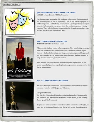 Sunday, October 17


                     5pm - WORKSHOP - AUDITIONING FOR A ROLE
                     LEADER - Nancy Daniels, NJ/Phi#y based actress

                     For ﬁlmmakers and actors alike, this workshop will teach you the fundamentals
                     and proper etiquette on how to audition for a role, as well as how to prepare for a
                     cold-reading scene. Lead by Nancy Daniels, this is a great opportunity for anyone
                     interested in learning this crucial part of the ﬁlm production process - ﬁnding
                     your cast. There will also be some opportunities for the audience members to get
                     up there and perform in front of their peers.




                     6pm - FEATURE FILM - NO FOOTING
                     Written & Directed by Michael Licisyn

                     All 23-year-old Madison wanted to be was an artist. Now out of college a year and
                     a half, she ﬁnds herself no closer to a successful career than when she began.
                     Stuck in a dead end job at a local copy shop, her relationships crumbling around
                     her, and a complete lack of inspiration to aspire for more, Madison attempts to
                     jump start her career and get her life started.


                     After the ﬁlm, join writer/director Michael Licisyn for a Q&A where he will
                     answer any and all questions regarding his already prominent career, as well as the
                     ﬁlm he is showcasing.




                     8pm - CLOSING/AWARDS CEREMONY


                     The 2010 Manalapan Independent Film Festival will conclude with the awards
                     ceremony. Hosted by MIFF Judges and Volunteers.


                     Categories Include:
                     Best Film, Best Director, Best Writing, Best Acting, Best Editing, Best Cinematography,
                     Best Soundtrack, Best Art Direction, and Audience Favorite Awards for both screenings.
                     Runner-ups wi# also be announced.


                     Trophies and certiﬁcates will be handed out to ﬁlms screened on both nights, so
                     make sure to show up and support your ﬁlm, as well as your ﬁlmmaking peers.
 