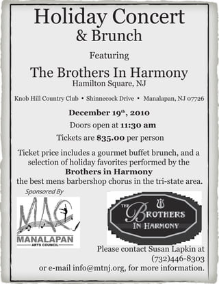 Holiday Concert
                    & Brunch
                        Featuring

     The Brothers In Harmony
                   Hamilton Square, NJ
Knob Hill Country Club ! Shinnecock Drive ! Manalapan, NJ 07726

                  December 19th, 2010
                  Doors open at 11:30 am
              Tickets are $35.00 per person
Ticket price includes a gourmet buffet brunch, and a
   selection of holiday favorites performed by the
              Brothers in Harmony
the best mens barbershop chorus in the tri-state area.
   !"#$%#&'()*+




                       Please contact Susan Lapkin at
                                       (732)446-8303
        or e-mail info@mtnj.org, for more information.
 