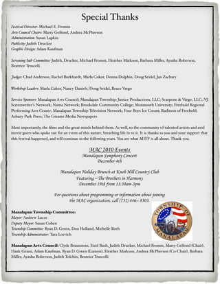 Special Thanks
Festival Director: Michael E. Fromm
Arts Council Chairs: Marty Gelfond, Andrea McPherson
Administration: Susan Lapkin
Publicity: Judith Drucker
Graphic Design: Adam Kaufman

Screening Sub-Committee: Judith, Drucker, Michael Fromm, Heather Markson, Barbara Miller, Ayasha Roberson,
Beatrice Truscelli

Judges: Chad Anderson, Rachel Burkhardt, Marla Cukor, Donna Dolphin, Doug Seidel, Jan Zachary

Workshop Leaders: Marla Cukor, Nancy Daniels, Doug Seidel, Bruce Vargo

Service Sponsors: Manalapan Arts Council; Manalapan Township; Justice Productions, LLC; Scarpone & Vargo, LLC; NJ
Screenwriter’s Network; Numa Network; Brookdale Community College; Monmouth University; Freehold Regional
Performing Arts Center; Manalapan Township Television Network; Four Boys Ice Cream; Radisson of Freehold;
Asbury Park Press; The Greater Media Newspapers

Most importantly, the ﬁlms and the great minds behind them. As well, to the community of talented artists and avid
movie-goers who spoke out for an event of this nature, breathing life in to it. It is thanks to you and your support that
this festival happened, and will continue in the following years. You are what MIFF is all about. Thank you.

                                               MAC 2010 Events
                                           Manalapan Symphony Concert
                                                  December 4th

                              Manalapan Holiday Brunch at Knob Hill Country Club
                                     Featuring ―The Brothers in Harmony
                                      December 19th from 11:30am-3pm

                          For questions about programming or information about joining
                                  the MAC organization, call (732) 446– 8303.

Manalapan Township Committee:
Mayor: Andrew Lucas
Deputy Mayor: Susan Cohen
Township Committee: Ryan D. Green, Don Holland, Michelle Roth
Township Administrator: Tara Lorvich

Manalapan Arts Council: Clyde Braunstein, Enid Bush, Judith Drucker, Michael Fromm, Marty Gelfond (Chair),
Hank Grassi, Adam Kaufman, Ryan D. Green (Liaison), Heather Markson, Andrea McPherson (Co-Chair), Barbara
Miller, Ayasha Roberson, Judith Tolchin, Beatrice Truscelli
 
