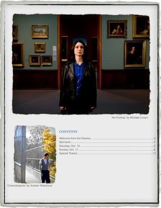 ‘No Footing’ by Michael Licisyn




                                      CONTENTS

                                      Welcome from the Director…….………………………………………………………...3
                                      Sponsors…………..…….…….…………………………………………………………..4
                                      Saturday, Oct. 16……...….….…………………………………………………………...5
                                      Sunday, Oct. 17……………….…………………………………………………………..8
                                      Special Thanks…………………………………………………………………………...11




‘Cinemetropolis’ by Andrew Sherwood
 
