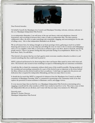 Dear Festival Attendee:

On behalf of myself, the Manalapan Arts Council, and Manalapan Township, welcome, welcome, welcome to
the 2010 Manalapan Independent Film Festival.

As an independent ﬁlmmaker, I am well aware of the ups and downs, trials and tribulations, ﬁnancial
frustrations, and everything in between that it takes to make an independent ﬁlm. The sheer passion,
collaborative eﬀort, the drive to make something truly remarkable, engaging, and entertaining just for the sake
of telling a story - this is what independent ﬁlmmakers are all about.

We are all winners here; for taking a thought in our head, penning it down, gathering as much (or as little)
ﬁnancing and resources as are at our disposal, and telling the story we want to tell. As intense and challenging a
task as it is to complete a short ﬁlm, it can be just as arduous to get it out there, shown at festivals, and having
people watch it. There is no greater feeling than that particular feeling of accomplishment. Believe me, I’ve
been there. Heck, I’m still there.

This festival is for anyone that has ever had a goal in mind, overcome countless obstacles to achieve it, and
created something that they could truly be proud of.

MIFF is pleased and honored to be showcasing these short and feature ﬁlms made by artists with vision and
drive. The festival is also excited to host workshops on aspects of ﬁlmmaking that are sometimes overlooked.

I would also like to thank the community, without which none of this would be possible. Having members of
the township and surrounding communities be a part of this festival is just as important as the artists behind
the ﬁlms; without you this festival would not have an audience. I truly hope you appreciate the process and
dedication that is required for independent ﬁlmmaking, and that you enjoy what is in store.

It should also be noted that MIFF is composed of volunteers from the Manalapan Arts Council, an oﬃcial
committee of Manalapan Township. MAC is committed to promoting to the community works of art that
explore the potential of various mediums to illuminate, enrich, and engage viewers.

It is my sincerest hope that you ﬁnd the 2010 Manalapan Independent Film Festival as entertaining and as
engaging as myself and the other members of MAC have worked so hard for it to be. This is but a taste of what
the independent ﬁlm arts are all about, and I truly wish that you enjoy every moment of it. Welcome!

Sincerely yours,
Michael E. Fromm, Director
Manalapan Independent Film Festival
 