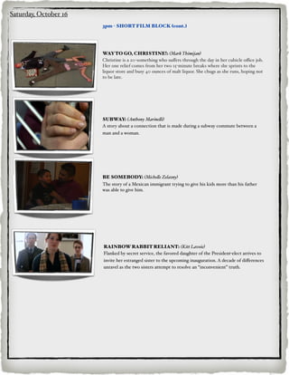 Saturday, October 16
                       3pm - SHORT FILM BLOCK (cont.)




                       WAY TO GO, CHRISTINE!: (Mark Thimijan)
                       Christine is a 20-something who suﬀers through the day in her cubicle oﬃce job.
                       Her one relief comes from her two 15-minute breaks where she sprints to the
                       liquor store and busy 40 ounces of malt liquor. She chugs as she runs, hoping not
                       to be late.




                       SUBWAY: (Anthony Marine#i)
                       A story about a connection that is made during a subway commute between a
                       man and a woman.




                       BE SOMEBODY: (Miche#e Zelazny)
                       The story of a Mexican immigrant trying to give his kids more than his father
                       was able to give him.




                       RAINBOW RABBIT RELIANT: (Kitt Lavoie)
                       Flanked by secret service, the favored daughter of the President-elect arrives to
                       invite her estranged sister to the upcoming inauguration. A decade of diﬀerences
                       unravel as the two sisters attempt to resolve an “inconvenient” truth.
 