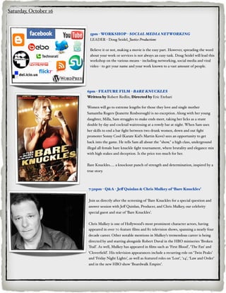 Saturday, October 16



                         5pm - WORKSHOP - SOCIAL MEDIA NETWORKING
                         LEADER - Doug Seidel, Justice Productions

                         Believe it or not, making a movie is the easy part. However, spreading the word
                         about your work or services is not always an easy task. Doug Seidel will lead this
                         workshop on the various means - including networking, social media and viral
                         video - to get your name and your work known to a vast amount of people.




                       6pm - FEATURE FILM - BARE KNUCKLES
                       Written by Robert Redlin; Directed by Eric Etebari

                       Women will go to extreme lengths for those they love and single mother
                       Samantha Rogers (Jeanette Roxborough) is no exception. Along with her young
                       daughter, Milla, Sam struggles to make ends meet, taking her licks as a stunt
                       double by day and cocktail waitressing at a rowdy bar at night. When Sam uses
                       her skills to end a bar ﬁght between two drunk women, down and out ﬁght
                       promoter Sonny Cool (Karate Kid’s Martin Kove) sees an opportunity to get
                       back into the game. He tells Sam all about the "show," a high class, underground
                       illegal all female bare knuckle ﬁght tournament, where brutality and elegance mix
                       with high stakes and deception. Is the price too much for her.


                       Bare Knuckles..... a knockout punch of strength and determination, inspired by a
                       true story.



                        7:30pm - Q&A - Jeff Quinlan & Chris Mulkey of ‘Bare Knuckles’


                        Join us directly after the screening of ‘Bare Knuckles for a special question and
                        answer session with Jeﬀ Quinlan, Producer, and Chris Mulkey, our celebrity
                        special guest and star of ‘Bare Knuckles’.


                        Chris Mulkey is one of Hollywood’s most prominent character actors, having
                        appeared in over 70 feature ﬁlms and 80 television shows, spanning a nearly four
                        decade career. Other notable mentions in Mulkey’s tremendous career is being
                        directed by and starring alongside Robert Duval in the HBO miniseries ‘Broken
                        Trail’. As well, Mulkey has appeared in ﬁlms such as ‘First Blood’, ‘The Fan’ and
                       ‘Cloverﬁeld’. His television appearances include a recurring role on ‘Twin Peaks’
                       and ‘Friday Night Lights’, as well as featured roles on ‘Lost’, ‘24’, ‘Law and Order’
                        and in the new HBO show ‘Boardwalk Empire’.
 