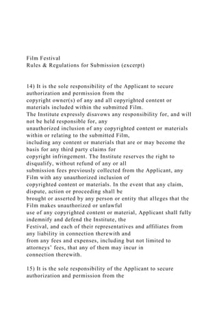 Film Festival
Rules & Regulations for Submission (excerpt)
14) It is the sole responsibility of the Applicant to secure
authorization and permission from the
copyright owner(s) of any and all copyrighted content or
materials included within the submitted Film.
The Institute expressly disavows any responsibility for, and will
not be held responsible for, any
unauthorized inclusion of any copyrighted content or materials
within or relating to the submitted Film,
including any content or materials that are or may become the
basis for any third party claims for
copyright infringement. The Institute reserves the right to
disqualify, without refund of any or all
submission fees previously collected from the Applicant, any
Film with any unauthorized inclusion of
copyrighted content or materials. In the event that any claim,
dispute, action or proceeding shall be
brought or asserted by any person or entity that alleges that the
Film makes unauthorized or unlawful
use of any copyrighted content or material, Applicant shall fully
indemnify and defend the Institute, the
Festival, and each of their representatives and affiliates from
any liability in connection therewith and
from any fees and expenses, including but not limited to
attorneys’ fees, that any of them may incur in
connection therewith.
15) It is the sole responsibility of the Applicant to secure
authorization and permission from the
 