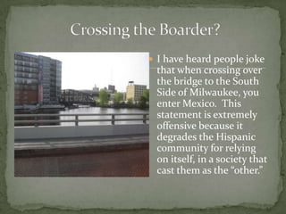 I have heard people joke that when crossing over the bridge to the South Side of Milwaukee, you enter Mexico.  This statement is extremely offensive because it degrades the Hispanic community for relying on itself, in a society that cast them as the “other.” Crossing the Boarder?