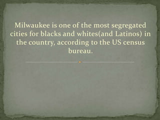 Milwaukee is one of the most segregated cities for blacks and whites(and Latinos) in the country, according to the US census bureau.