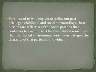 For those of us who neglect to realize our past privileged childhood and social surroundings, these pictures are reflective of the social paradox that continues to exist today.  One must always remember that their social environment continuously shapes the character of that particular individual.