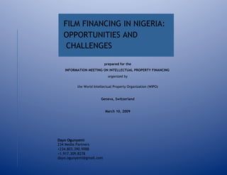 FILM FINANCING IN NIGERIA:
   OPPORTUNITIES AND
    CHALLENGES

                          prepared for the
   INFORMATION MEETING ON INTELLECTUAL PROPERTY FINANCING
                             organized by

          the World Intellectual Property Organization (WIPO)


                        Geneva, Switzerland


                           March 10, 2009




Dayo Ogunyemi
234 Media Partners
+234.803.390.9988
+1.917.309.8278
dayo.ogunyemi@gmail.com
 