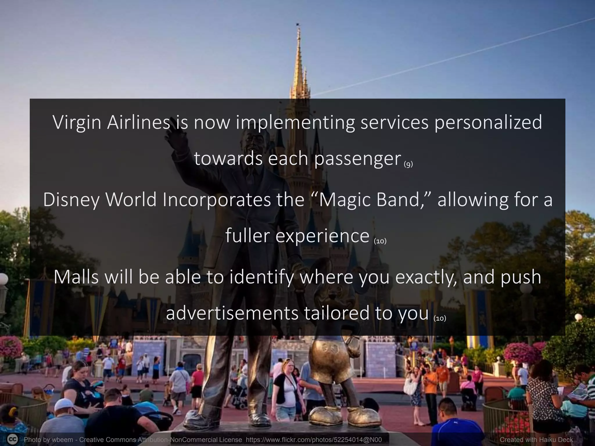Photo by wbeem - Creative Commons Attribution-NonCommercial License https://www.flickr.com/photos/52254014@N00 Created with Haiku Deck
Virgin Airlines is now implementing services personalized
towards each passenger
Disney World Incorporates the “Magic Band,” allowing for a
fuller experience
Malls will be able to identify where you exactly, and push
advertisements tailored to you (10)
(9)
(10)
 