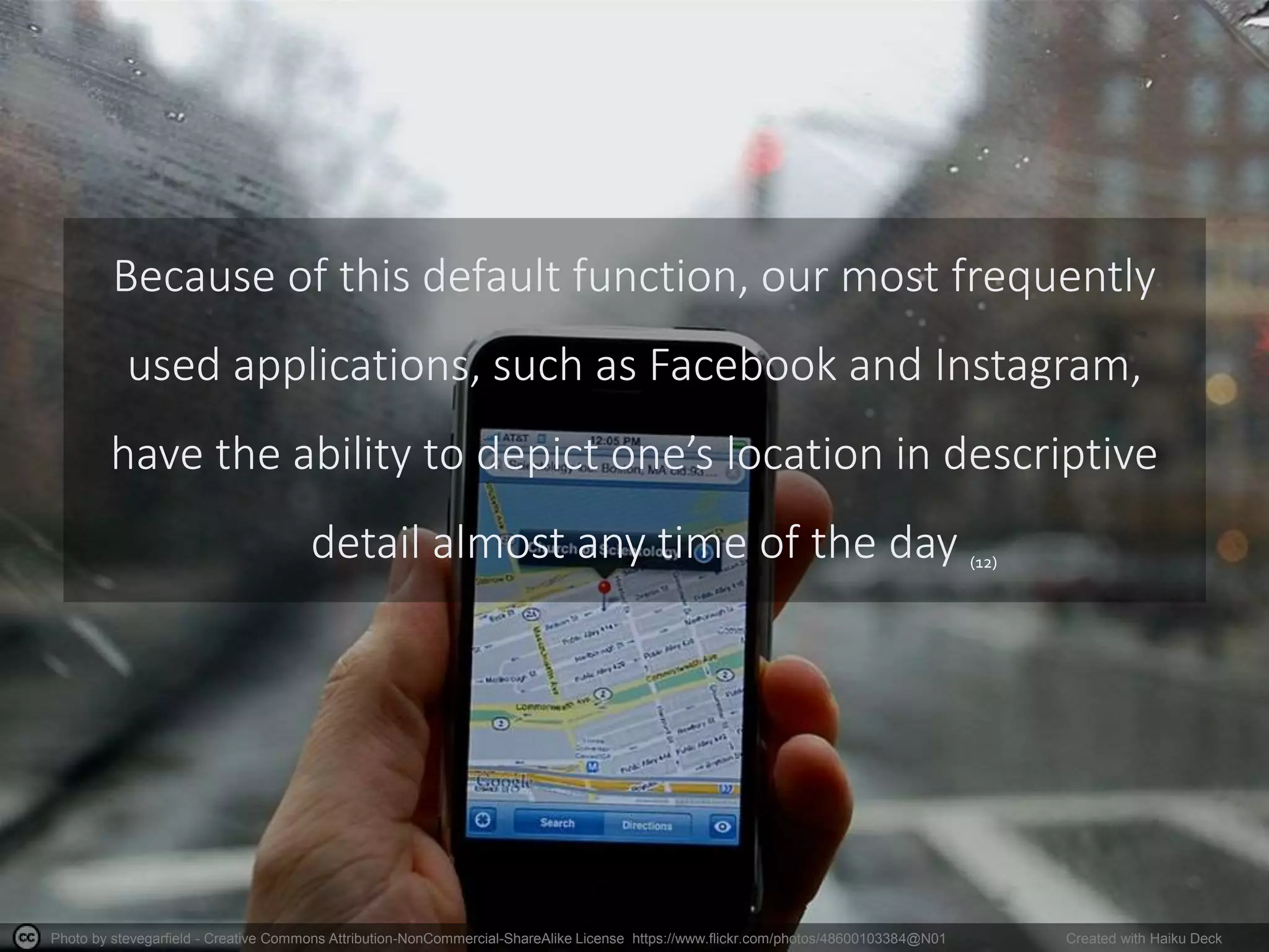 Photo by stevegarfield - Creative Commons Attribution-NonCommercial-ShareAlike License https://www.flickr.com/photos/48600103384@N01 Created with Haiku Deck
Because of this default function, our most frequently
used applications, such as Facebook and Instagram,
have the ability to depict one’s location in descriptive
detail almost any time of the day (12)
 