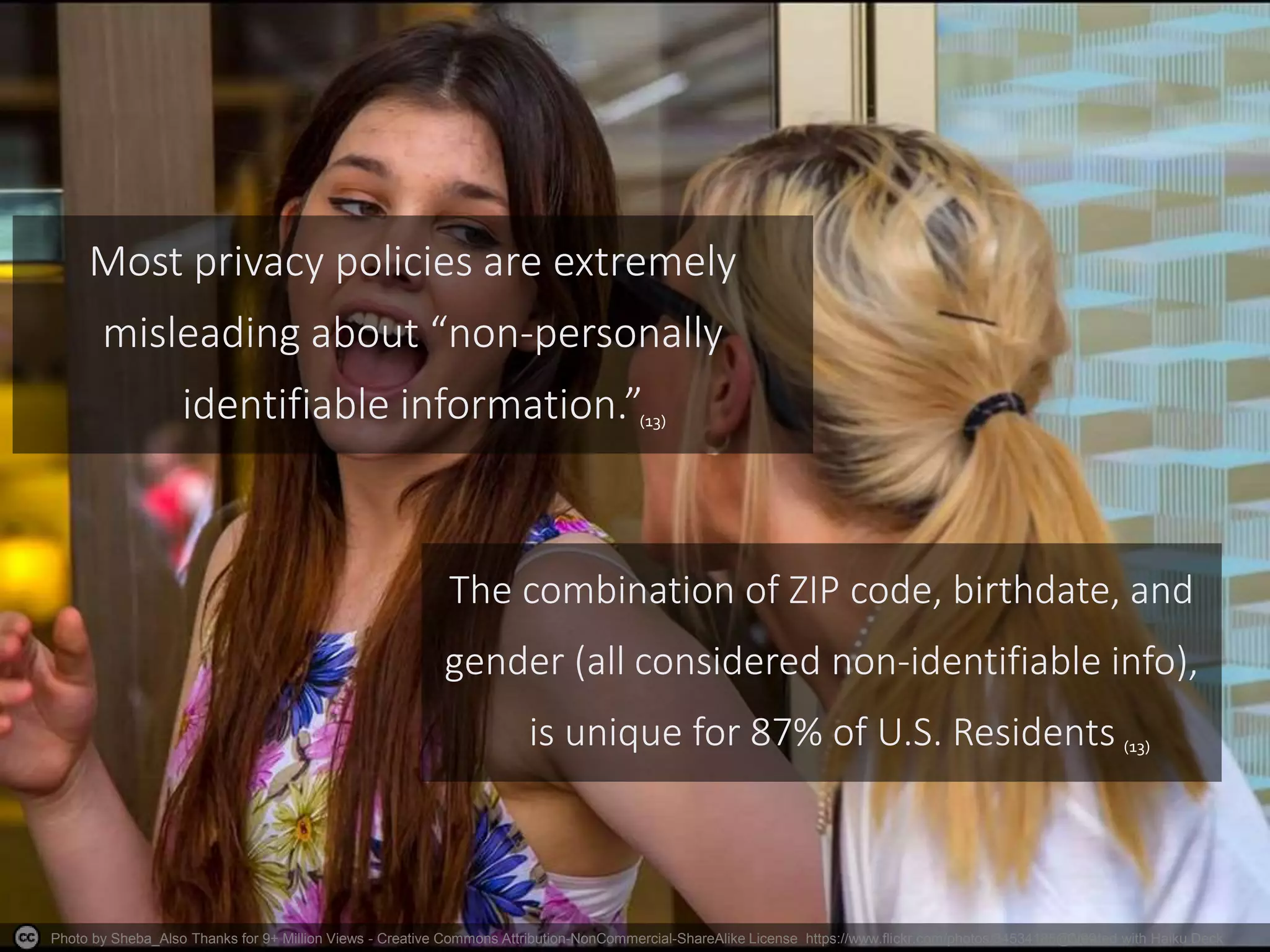 Photo by Sheba_Also Thanks for 9+ Million Views - Creative Commons Attribution-NonCommercial-ShareAlike License https://www.flickr.com/photos/34534185@N00Created with Haiku Deck
Most privacy policies are extremely
misleading about “non-personally
identifiable information.”
The combination of ZIP code, birthdate, and
gender (all considered non-identifiable info),
is unique for 87% of U.S. Residents
(13)
(13)
 