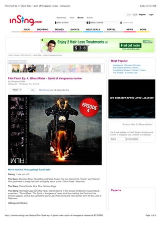 Film Flush Ep. 4: Ghost Rider – Spirit of Vengeance review - inSing.com                                                                                        6/18/12 5:31 AM



                                                                                                                                                Like   120k Register       Login
                                                                     Businesses       Food   Movies   Events

                                                                     Select a movie                      Select a cinema                   Search SG


                        FOOD              SHOPPING                 MOVIES             EVENTS          BEST DEALS           TRAVEL              NEWS            MORE




   Home > Movies > Film Flush Ep. 4: Ghost Rider – Spirit of Vengeance review



    My friends' activity
                                                                                                                             Most Popular
                                                                                                                               Madagascar 3 Reviews, Pictures,...
                                                                                                                               The Dictator Reviews, Pictures,...
                                                                                                                               Prometheus Reviews, Pictures, Trailers...
                                                                                                                               'The Dictator': A comedic dud -...


   Film Flush Ep. 4: Ghost Rider – Spirit of Vengeance review
   by inSing.com Editor
   inSing.com - 18 February 2012 2:20 PM


        Tweet     3               Like       Mohd Nizam and 16 others like this.




                                                                                                                                          Subscribe to Newsletter

                                                                                                                             Get e-mail updates on Food, Movies, Shopping and
                                                                                                                             Events in Singapore plus Contests & Giveaways!

                                                                                                                             Name             Email Address




   Movie details | Photo gallery| Buy tickets

   Rating: 1 star out of 5

   The Buzz: Directors Brian Neveldine and Mark Taylor, the duo behind the “Crank” and “Gamer”
   films promises to bring their dark and gritty vision to the “Ghost Rider “franchise.

   The Stars: Ciaran Hinds, Idris Elba, Nicolas Cage

   The Story: Nicholas Cage (and his freaky stare) returns in this sequel to Marvel’s supernatural                           Experts
   superhero. “Ghost Rider: The Spirit of Vengeance” sees skull face battling the Devil and his
   minions (again), and at the same time save a boy from being the new human form for the Lord of
   Darkness.

   inSing.com thinks:




http://movies.insing.com/feature/film-flush-ep-4-ghost-rider-spirit-of-vengeance-review/id-87303f00                                                                   Page 1 of 3
 