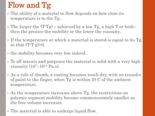 Flow and Tg
• The ability of a material to flow depends on how close its
temperature is to the Tg.
• The larger the (T-Tg) – achieved by a low Tg, a high T or both–
then the greater the mobility or the lower the viscosity.
• If the temperature at which a material is stored is equal to its Tg,
so that (T-T g)=0,
• the mobility becomes very low indeed.
• To all intents and purposes the material is solid with a very high
viscosity (107–1014 Pa s).
• As a rule of thumb, a coating becomes touch dry, with no transfer
of paint to the finger, when Tg is within 20 C of the ambient
temperature.
• As the temperature increases above Tg, the restrictions on
polymer segment mobility become commensurately smaller as
the free volume increases.
• The material is able to undergo liquid flow.
 