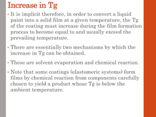 Increase in Tg
• It is implicit therefore, in order to convert a liquid
paint into a solid film at a given temperature, the Tg
of the coating must increase during the film formation
process to become equal to and usually exceed the
prevailing temperature.
• There are essentially two mechanisms by which the
increase in Tg can be obtained.
• These are solvent evaporation and chemical reaction.
• Note that some coatings (elastomeric systems) form
films by chemical reaction from components carefully
chosen to yield a product whose Tg is below the
ambient temperature.
 