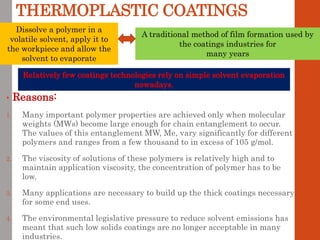 THERMOPLASTIC COATINGS
• Reasons:
1. Many important polymer properties are achieved only when molecular
weights (MWs) become large enough for chain entanglement to occur.
The values of this entanglement MW, Me, vary significantly for different
polymers and ranges from a few thousand to in excess of 105 g/mol.
2. The viscosity of solutions of these polymers is relatively high and to
maintain application viscosity, the concentration of polymer has to be
low.
3. Many applications are necessary to build up the thick coatings necessary
for some end uses.
4. The environmental legislative pressure to reduce solvent emissions has
meant that such low solids coatings are no longer acceptable in many
industries.
Dissolve a polymer in a
volatile solvent, apply it to
the workpiece and allow the
solvent to evaporate
A traditional method of film formation used by
the coatings industries for
many years
Relatively few coatings technologies rely on simple solvent evaporation
nowadays.
 