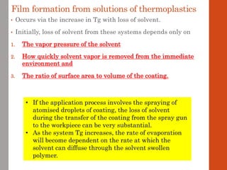 Film formation from solutions of thermoplastics
• Occurs via the increase in Tg with loss of solvent.
• Initially, loss of solvent from these systems depends only on
1. The vapor pressure of the solvent
2. How quickly solvent vapor is removed from the immediate
environment and
3. The ratio of surface area to volume of the coating.
• If the application process involves the spraying of
atomised droplets of coating, the loss of solvent
during the transfer of the coating from the spray gun
to the workpiece can be very substantial.
• As the system Tg increases, the rate of evaporation
will become dependent on the rate at which the
solvent can diffuse through the solvent swollen
polymer.
 