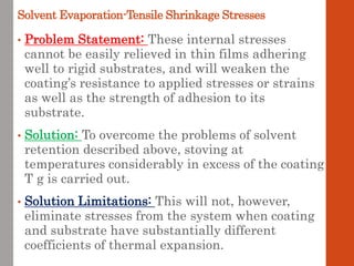 Solvent Evaporation-Tensile Shrinkage Stresses
• Problem Statement: These internal stresses
cannot be easily relieved in thin films adhering
well to rigid substrates, and will weaken the
coating’s resistance to applied stresses or strains
as well as the strength of adhesion to its
substrate.
• Solution: To overcome the problems of solvent
retention described above, stoving at
temperatures considerably in excess of the coating
T g is carried out.
• Solution Limitations: This will not, however,
eliminate stresses from the system when coating
and substrate have substantially different
coefficients of thermal expansion.
 