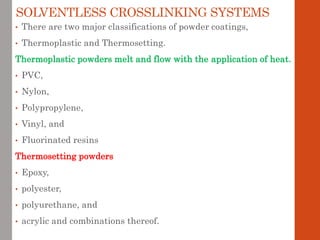 SOLVENTLESS CROSSLINKING SYSTEMS
• There are two major classifications of powder coatings,
• Thermoplastic and Thermosetting.
Thermoplastic powders melt and flow with the application of heat.
• PVC,
• Nylon,
• Polypropylene,
• Vinyl, and
• Fluorinated resins
Thermosetting powders
• Epoxy,
• polyester,
• polyurethane, and
• acrylic and combinations thereof.
 