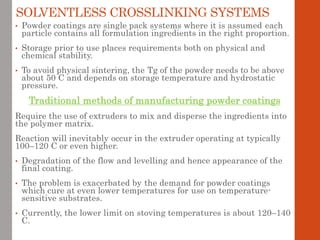 SOLVENTLESS CROSSLINKING SYSTEMS
• Powder coatings are single pack systems where it is assumed each
particle contains all formulation ingredients in the right proportion.
• Storage prior to use places requirements both on physical and
chemical stability.
• To avoid physical sintering, the Tg of the powder needs to be above
about 50 C and depends on storage temperature and hydrostatic
pressure.
Traditional methods of manufacturing powder coatings
Require the use of extruders to mix and disperse the ingredients into
the polymer matrix.
Reaction will inevitably occur in the extruder operating at typically
100–120 C or even higher.
• Degradation of the flow and levelling and hence appearance of the
final coating.
• The problem is exacerbated by the demand for powder coatings
which cure at even lower temperatures for use on temperature-
sensitive substrates.
• Currently, the lower limit on stoving temperatures is about 120–140
C.
 