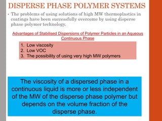 DISPERSE PHASE POLYMER SYSTEMS
• The problems of using solutions of high MW thermoplastics in
coatings have been successfully overcome by using disperse
phase polymer technology.
Advantages of Stabilised Dispersions of Polymer Particles in an Aqueous
Continuous Phase
1. Low viscosity
2. Low VOC
3. The possibility of using very high MW polymers
The viscosity of a dispersed phase in a
continuous liquid is more or less independent
of the MW of the disperse phase polymer but
depends on the volume fraction of the
disperse phase.
 