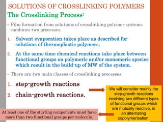 SOLUTIONS OF CROSSLINKING POLYMERS
The Crosslinking Process:
• Film formation from solutions of crosslinking polymer systems
combines two processes.
1. Solvent evaporation takes place as described for
solutions of thermoplastic polymers.
2. At the same time chemical reactions take place between
functional groups on polymeric and/or monomeric species
which result in the build-up of MW of the system.
• There are two main classes of crosslinking processes.
1. step-growth reactions
2. chain-growth reactions.
We will consider mainly the
step-growth reactions
involving two different types
of functional groups which
are mutually reactive, in
an alternating
copolymerisation.
At least one of the starting components must have
more than two functional groups per molecule.
 