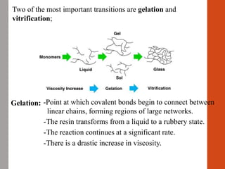 Two of the most important transitions are gelation and
vitrification;
-The resin transforms from a liquid to a rubbery state.
-There is a drastic increase in viscosity.
Gelation: -Point at which covalent bonds begin to connect between
linear chains, forming regions of large networks.
-The reaction continues at a significant rate.
 