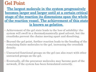 Gel Point
The largest molecule in the system progressively
becomes larger and larger until at a certain critical
stage of the reaction its dimensions span the whole
of the reaction vessel. The achievement of this state
is known as gelation.
• Achievement of the gel state leads to the loss of solubility: the
system will swell in a thermodynamically good solvent, but the
crosslinks prevent the chains moving apart and dissolving.
• Beyond the gel point, further reaction leads to the bonding of the
remaining finite molecules to the gel, increasing the crosslink
density.
• Unreacted functional groups on the gel can also react with other
unreacted groups on the gel.
• Eventually, all the precursor molecules may become part of the
network, if the system has been formulated correctly.
 