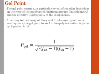 Gel Point
• The gel point occurs at a particular extent of reaction dependent
on the ratio of the numbers of functional groups (stoichiometry)
and the effective functionality of the components.
• According to the theory of Flory and Stockmayer, given some
assumptions, the gel point in an A + B copolymerisation is given
by Equation (4.1):
 