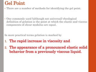Gel Point
• There are a number of methods for identifying the gel point.
• One commonly used (although not universal) rheological
definition of gelation is the point at which the elastic and viscous
components of shear modulus are equal.
In more practical terms gelation is marked by
1. The rapid increase in viscosity and
2. The appearance of a pronounced elastic solid
behavior from a previously viscous liquid.
 
