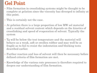 Gel Point
• Film formation in crosslinking systems might be thought to be
complete at gelation since the viscosity has diverged to infinity at
this point.
• This is certainly not the case.
• At gelation there is a large proportion of low MW sol material
and a residual solvent content which depends on the kinetics of
crosslinking and speed of evaporation of solvent. Typically the
system
• Tg will be below the test temperature and the material will
behave as a weak, soft or swollen rubber and may well be so
fragile as to fail to resist the indentation and blocking tests
described earlier.
• Further reaction and loss of solvent will then be necessary before
defined criteria of film formation are met.
• Knowledge of the various rate processes is therefore required to
deepen our understanding of film formation.
 