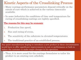 Kinetic Aspects of the Crosslinking Process
• Many coatings performance parameters depend critically on the
extent of cure which is achieved in the various timescales
available
• In some industries the conditions of time and temperature for
curing of crosslinking coatings are tightly specified.
The reasons for this may be economic
1. Production line speed,
2. Size and rating of ovens,
3. The sensitivity of the substrate to elevated temperatures
4. The traditional practice of an established process.
• Thus, it is more usual for the coatings formulator to tailor his
product to an existing cure schedule.
Any paint manufacturer hoping to introduce a new product in these circumstances
would have to offer significant improvements in cost or performance or both to
induce the customer to make major changes in his operation.
 