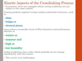 • In contrast, there are examples where curing conditions are not
subject to the same control.
Coating products applied to large outdoor industrial structures, such
as
• ships,
• bridges or
• chemical plants,
must achieve acceptable levels of film formation and performance
whether in
• winter or
• summer and
• high or
• low humidity
within production time scales which probably do not change
significantly with the season.
• This can be very challenging.
Kinetic Aspects of the Crosslinking Process
 
