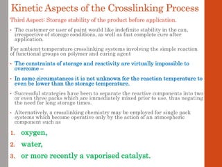 Third Aspect: Storage stability of the product before application.
• The customer or user of paint would like indefinite stability in the can,
irrespective of storage conditions, as well as fast complete cure after
application.
For ambient temperature crosslinking systems involving the simple reaction
of functional groups on polymer and curing agent
• The constraints of storage and reactivity are virtually impossible to
overcome –
• In some circumstances it is not unknown for the reaction temperature to
even be lower than the storage temperature.
• Successful strategies have been to separate the reactive components into two
or even three packs which are immediately mixed prior to use, thus negating
the need for long storage times.
• Alternatively, a crosslinking chemistry may be employed for single pack
systems which become operative only by the action of an atmospheric
component such as
1. oxygen,
2. water,
3. or more recently a vaporised catalyst.
Kinetic Aspects of the Crosslinking Process
 