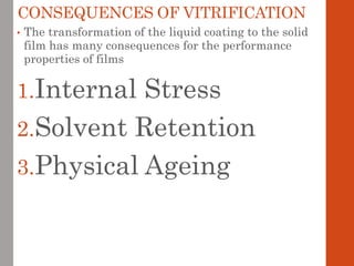 CONSEQUENCES OF VITRIFICATION
• The transformation of the liquid coating to the solid
film has many consequences for the performance
properties of films
1.Internal Stress
2.Solvent Retention
3.Physical Ageing
 