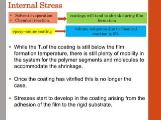 Internal Stress
epoxy–amine coating
• Solvent evaporation
• Chemical reaction.
coatings will tend to shrink during film
formation
volume reduction due to chemical
reaction is 5%.
• While the Tg of the coating is still below the film
formation temperature, there is still plenty of mobility in
the system for the polymer segments and molecules to
accommodate the shrinkage.
• Once the coating has vitrified this is no longer the
case.
• Stresses start to develop in the coating arising from the
adhesion of the film to the rigid substrate.
 