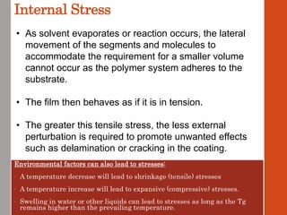 Internal Stress
Environmental factors can also lead to stresses:
• A temperature decrease will lead to shrinkage (tensile) stresses
• A temperature increase will lead to expansive (compressive) stresses.
• Swelling in water or other liquids can lead to stresses as long as the Tg
remains higher than the prevailing temperature.
• As solvent evaporates or reaction occurs, the lateral
movement of the segments and molecules to
accommodate the requirement for a smaller volume
cannot occur as the polymer system adheres to the
substrate.
• The film then behaves as if it is in tension.
• The greater this tensile stress, the less external
perturbation is required to promote unwanted effects
such as delamination or cracking in the coating.
 
