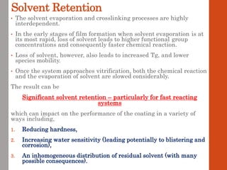 Solvent Retention
• The solvent evaporation and crosslinking processes are highly
interdependent.
• In the early stages of film formation when solvent evaporation is at
its most rapid, loss of solvent leads to higher functional group
concentrations and consequently faster chemical reaction.
• Loss of solvent, however, also leads to increased Tg, and lower
species mobility.
• Once the system approaches vitrification, both the chemical reaction
and the evaporation of solvent are slowed considerably.
The result can be
Significant solvent retention – particularly for fast reacting
systems
which can impact on the performance of the coating in a variety of
ways including,
1. Reducing hardness,
2. Increasing water sensitivity (leading potentially to blistering and
corrosion),
3. An inhomogeneous distribution of residual solvent (with many
possible consequences).
 