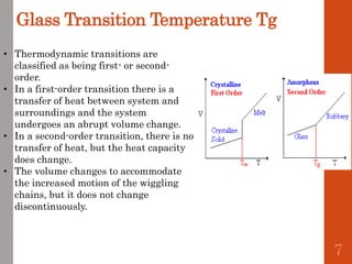 Glass Transition Temperature Tg
• Thermodynamic transitions are
classified as being first- or second-
order.
• In a first-order transition there is a
transfer of heat between system and
surroundings and the system
undergoes an abrupt volume change.
• In a second-order transition, there is no
transfer of heat, but the heat capacity
does change.
• The volume changes to accommodate
the increased motion of the wiggling
chains, but it does not change
discontinuously.
7
 