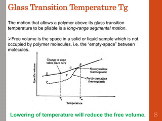 Glass Transition Temperature Tg
The motion that allows a polymer above its glass transition
temperature to be pliable is a long-range segmental motion.
Free volume is the space in a solid or liquid sample which is not
occupied by polymer molecules, i.e. the “empty-space” between
molecules.
Lowering of temperature will reduce the free volume. 8
 