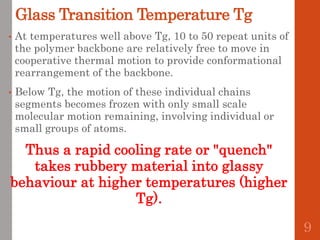 Glass Transition Temperature Tg
• At temperatures well above Tg, 10 to 50 repeat units of
the polymer backbone are relatively free to move in
cooperative thermal motion to provide conformational
rearrangement of the backbone.
• Below Tg, the motion of these individual chains
segments becomes frozen with only small scale
molecular motion remaining, involving individual or
small groups of atoms.
Thus a rapid cooling rate or "quench"
takes rubbery material into glassy
behaviour at higher temperatures (higher
Tg).
9
 